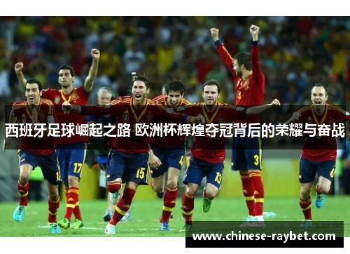 西班牙足球崛起之路 欧洲杯辉煌夺冠背后的荣耀与奋战 西班牙足球崛起之路 欧洲杯辉煌夺冠背后的荣耀与奋战