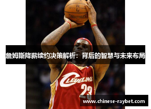 詹姆斯降薪续约决策解析：背后的智慧与未来布局