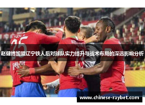 赵健博加盟辽宁铁人后对球队实力提升与战术布局的深远影响分析 赵健博加盟辽宁铁人后对球队实力提升与战术布局的深远影响分析