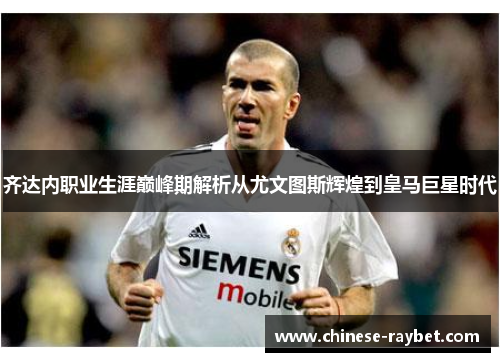 齐达内职业生涯巅峰期解析从尤文图斯辉煌到皇马巨星时代 齐达内职业生涯巅峰期解析从尤文图斯辉煌到皇马巨星时代