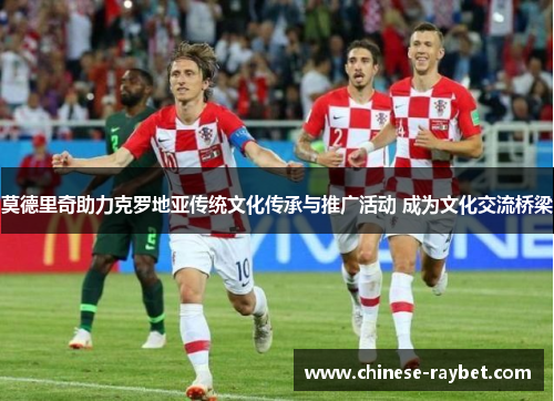 莫德里奇助力克罗地亚传统文化传承与推广活动 成为文化交流桥梁 莫德里奇助力克罗地亚传统文化传承与推广活动 成为文化交流桥梁
