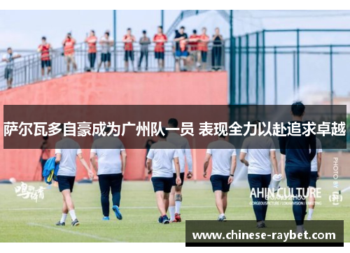 萨尔瓦多自豪成为广州队一员 表现全力以赴追求卓越 萨尔瓦多自豪成为广州队一员 表现全力以赴追求卓越