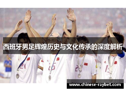 西班牙男足辉煌历史与文化传承的深度解析 西班牙男足辉煌历史与文化传承的深度解析