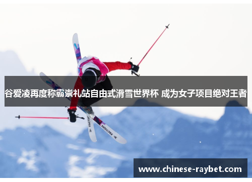 谷爱凌再度称霸崇礼站自由式滑雪世界杯 成为女子项目绝对王者 谷爱凌再度称霸崇礼站自由式滑雪世界杯 成为女子项目绝对王者
