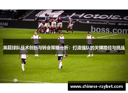 英超球队战术创新与转会策略分析:打造强队的关键路径与挑战 英超球队战术创新与转会策略分析:打造强队的关键路径与挑战