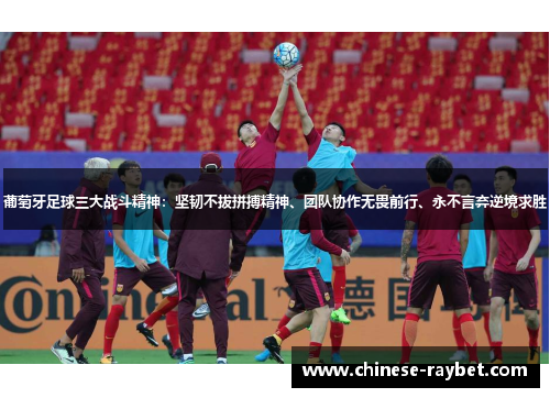 葡萄牙足球三大战斗精神：坚韧不拔拼搏精神、团队协作无畏前行、永不言弃逆境求胜
