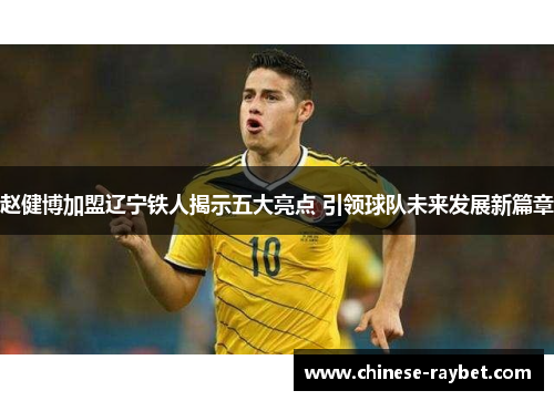 赵健博加盟辽宁铁人揭示五大亮点 引领球队未来发展新篇章